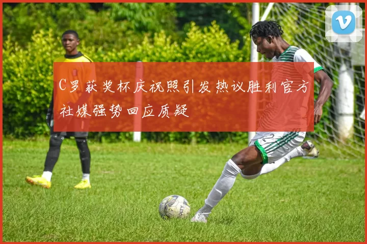 C罗获奖杯庆祝照引发热议胜利官方社媒强势回应质疑