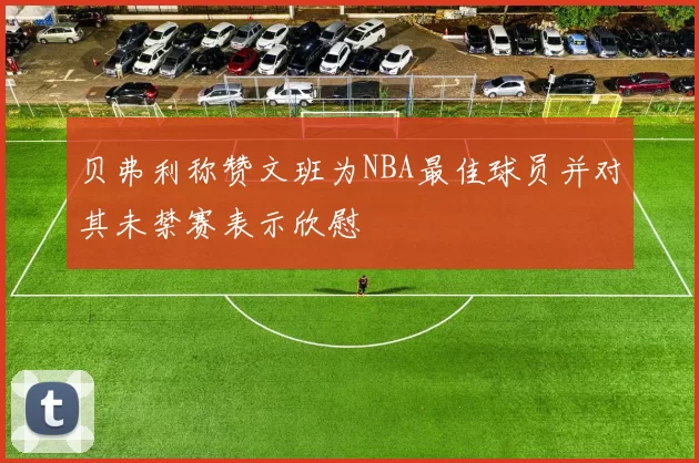 贝弗利称赞文班为NBA最佳球员并对其未禁赛表示欣慰