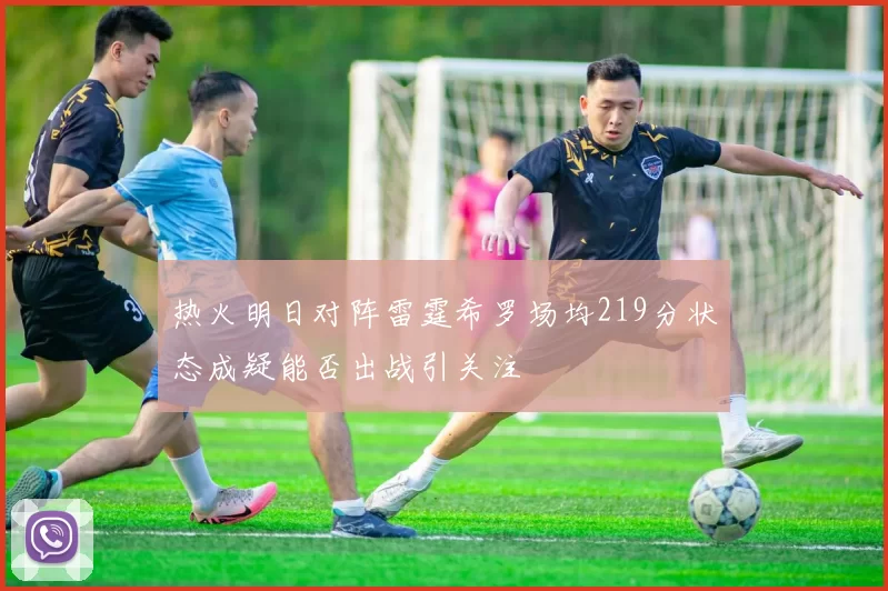 热火明日对阵雷霆希罗场均219分状态成疑能否出战引关注