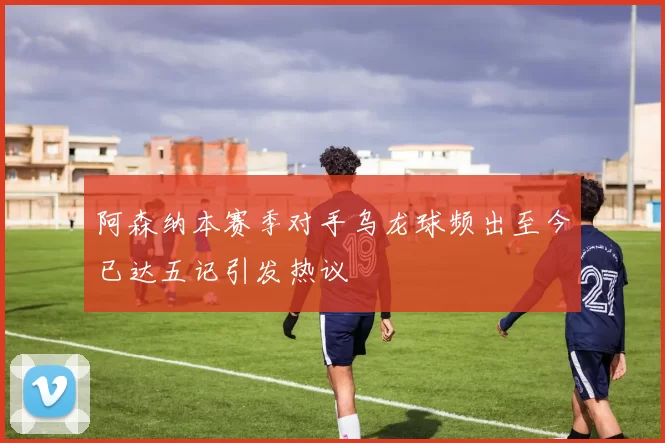 阿森纳本赛季对手乌龙球频出至今已达五记引发热议