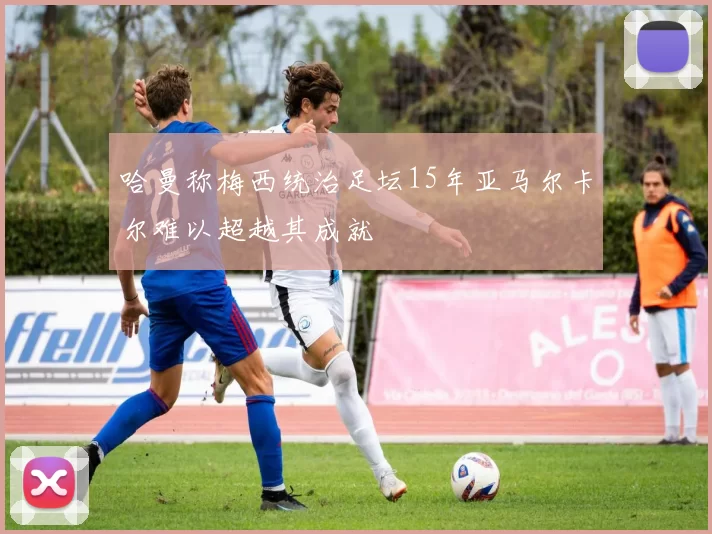 哈曼称梅西统治足坛15年亚马尔卡尔难以超越其成就
