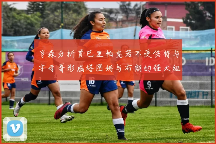 亨森分析贾巴里帕克若不受伤将与字母哥形成塔图姆与布朗的强大组合