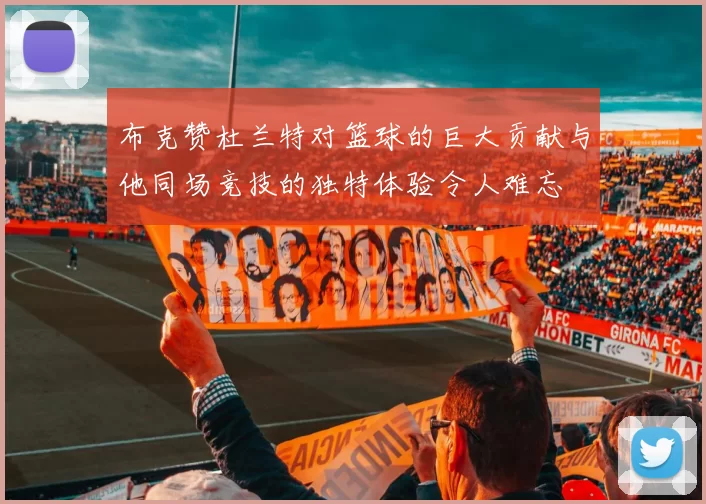 布克赞杜兰特对篮球的巨大贡献与他同场竞技的独特体验令人难忘
