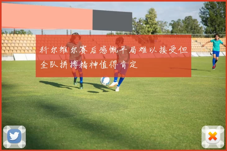 科尔维尔赛后感慨平局难以接受但全队拼搏精神值得肯定